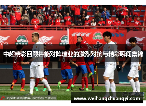 中超精彩回顾鲁能对阵建业的激烈对抗与精彩瞬间集锦