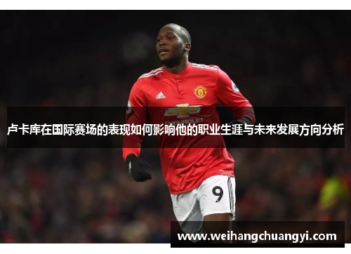卢卡库在国际赛场的表现如何影响他的职业生涯与未来发展方向分析