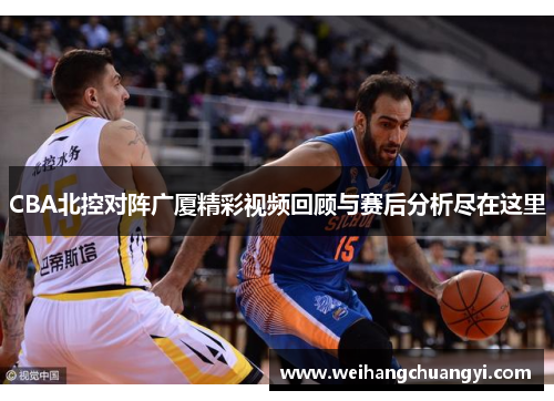 CBA北控对阵广厦精彩视频回顾与赛后分析尽在这里